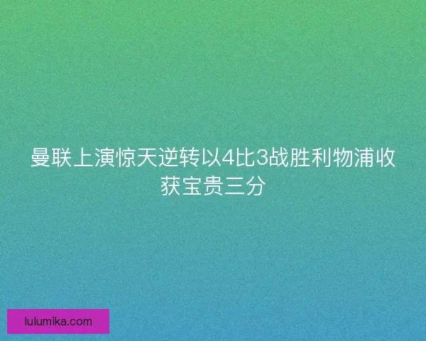 曼联上演惊天逆转以4比3战胜利物浦收获宝贵三分
