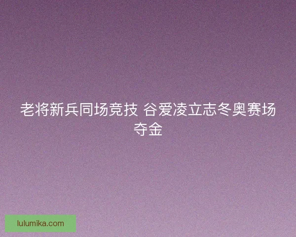 老将新兵同场竞技 谷爱凌立志冬奥赛场夺金 老将新兵同场竞技 谷爱凌立志冬奥赛场夺金