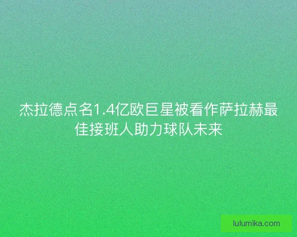 杰拉德点名1.4亿欧巨星被看作萨拉赫最佳接班人助力球队未来 杰拉德点名1.4亿欧巨星被看作萨拉赫最佳接班人助力球队未来