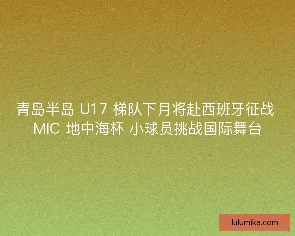 青岛半岛 U17 梯队下月将赴西班牙征战 MIC 地中海杯 小球员挑战国际舞台