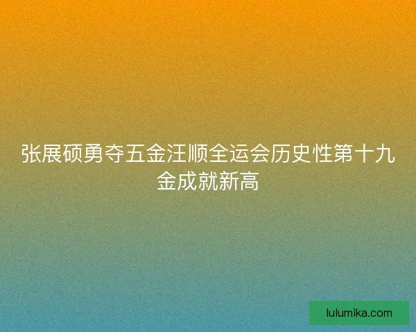 张展硕勇夺五金汪顺全运会历史性第十九金成就新高 张展硕勇夺五金汪顺全运会历史性第十九金成就新高