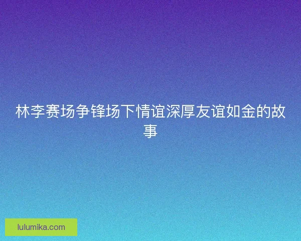 林李赛场争锋场下情谊深厚友谊如金的故事 林李赛场争锋场下情谊深厚友谊如金的故事