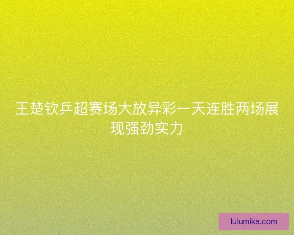 王楚钦乒超赛场大放异彩一天连胜两场展现强劲实力 王楚钦乒超赛场大放异彩一天连胜两场展现强劲实力