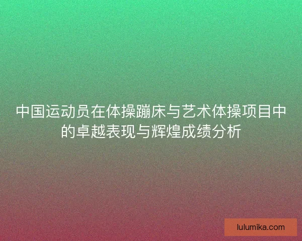 中国运动员在体操蹦床与艺术体操项目中的卓越表现与辉煌成绩分析 中国运动员在体操蹦床与艺术体操项目中的卓越表现与辉煌成绩分析