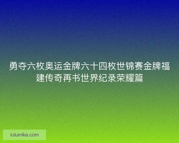 勇夺六枚奥运金牌六十四枚世锦赛金牌福建传奇再书世界纪录荣耀篇 勇夺六枚奥运金牌六十四枚世锦赛金牌福建传奇再书世界纪录荣耀篇