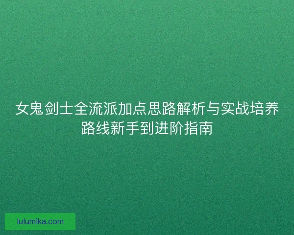 女鬼剑士全流派加点思路解析与实战培养路线新手到进阶指南 女鬼剑士全流派加点思路解析与实战培养路线新手到进阶指南