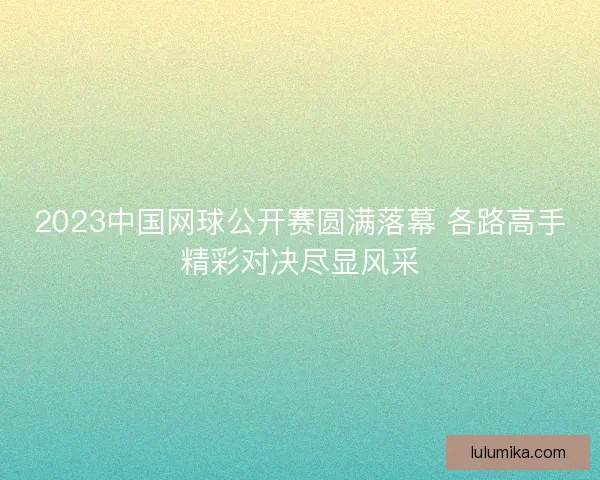 2023中国网球公开赛圆满落幕 各路高手精彩对决尽显风采 2023中国网球公开赛圆满落幕 各路高手精彩对决尽显风采