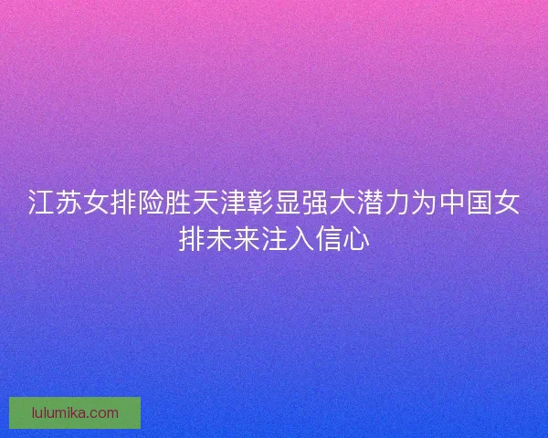 江苏女排险胜天津彰显强大潜力为中国女排未来注入信心 江苏女排险胜天津彰显强大潜力为中国女排未来注入信心